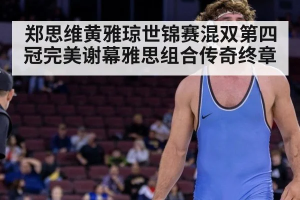 郑思维黄雅琼世锦赛混双第四冠完美谢幕雅思组合传奇终章