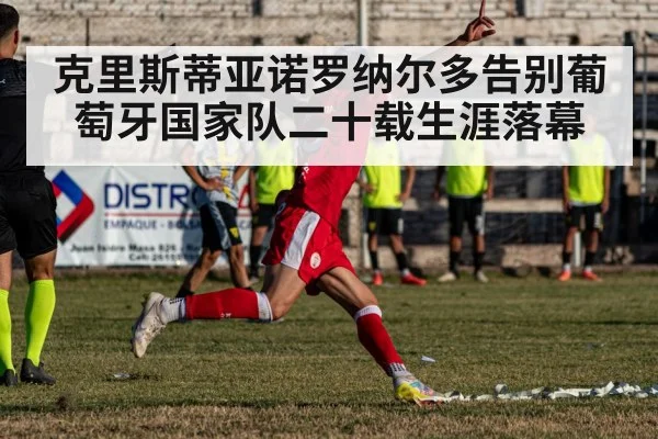 克里斯蒂亚诺罗纳尔多告别葡萄牙国家队二十载生涯落幕