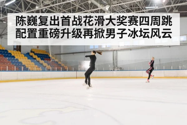 陈巍复出首战花滑大奖赛四周跳配置重磅升级再掀男子冰坛风云